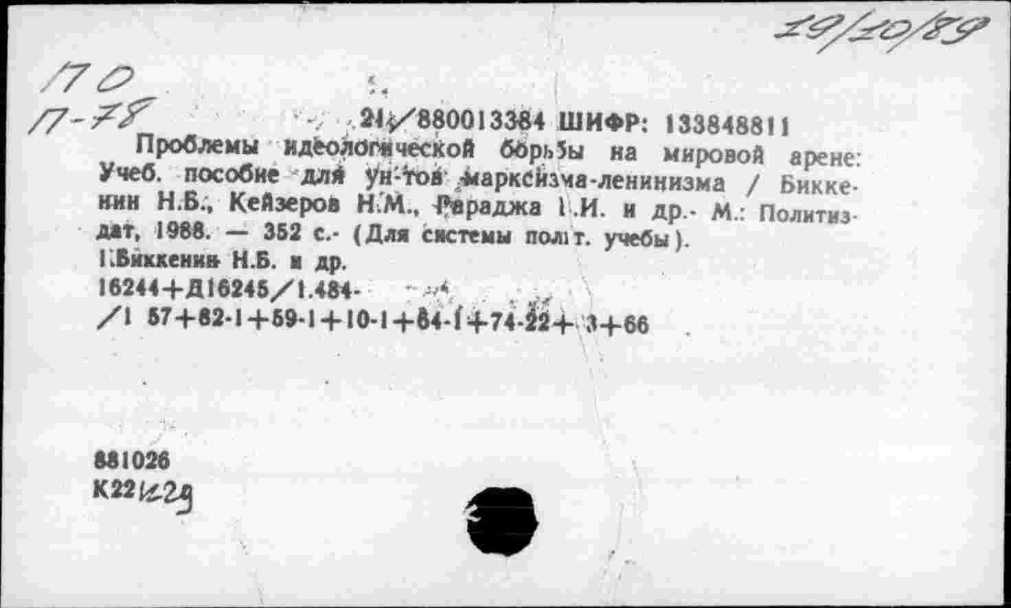 ﻿
?У	'<■ 24^/880013384 ШИФР: 133848811
Проблемы идеологической борИы на мировой арене. Учеб, пособие длй ун'-тов-марксйзча-ленинизма / Бикке-нии Н.В., Кейэеров Н.М., Ре раджа I .И. и др.- м.: Политиз дат, 1988. — 362 с.- (Для системы пол1т. учебы).
КБйккени» Н.Б. и др.
16244+Д16245/1.484-	. .,
/\ 57+82-14-59-1 + Ю-1-|-б4-(+74-Й24- 34-66
881028
К22(х^